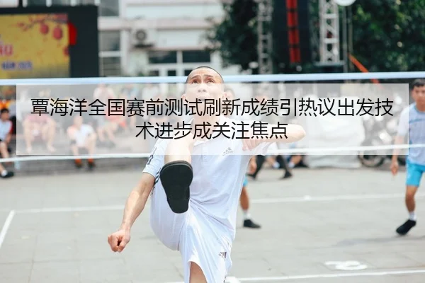 覃海洋全国赛前测试刷新成绩引热议出发技术进步成关注焦点